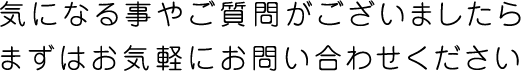 気になる事やご質問がございましたら、まずはお気軽にお問い合わせください