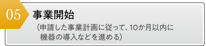 事業開始 （申請した事業計画に従って、10か月以内に機器の導入などを進める）