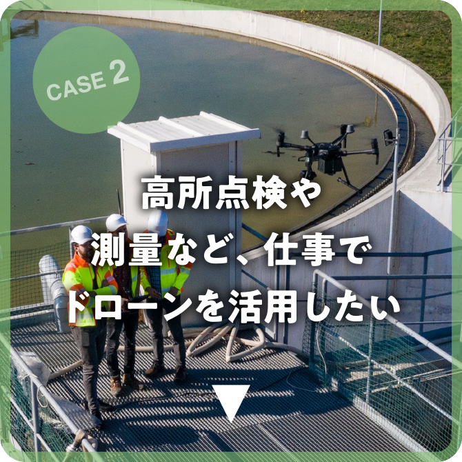 CASE 2 高所点検や測量など、仕事でドローンを活用したい