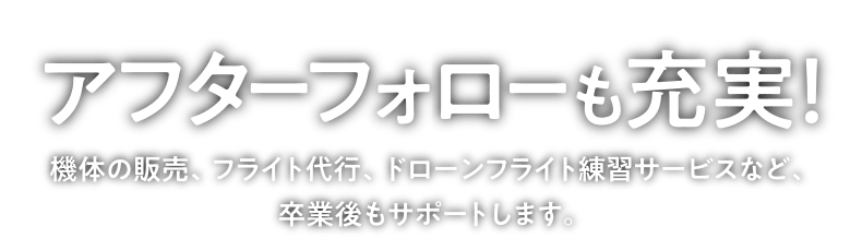 「アフターフォローも充実！」機体の販売、フライト代行、ドローンフライト練習サービスなど、卒業後もサポートします。