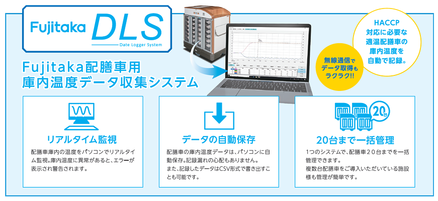 FujitakaDLS　Fujitaka配膳車用　庫内温度データ収集システム　無線通信でデータ取得もラクラク！！　HACCP対応に必要な適温配膳車の庫内温度を自動で記録。　■リアルタイム監視　配膳車庫内の温度をパソコンでリアルタイム監視。庫内温度に以上があると、エラーが表示され警告されます。　■データの自動保存　配膳車の庫内温度データは、パソコンに自動保存。記録漏れの心配もありません。また、記録したデータはCSV形式で書き出すことも可能です。　■20台まで一括管理　1つのシステムで、配膳車20台までを一括管理できます。複数台配膳車をご導入いただいている施設様も管理が簡単です。