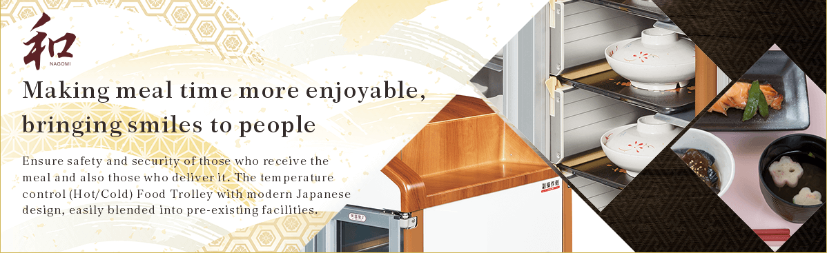 Making meal time more enjoyable, bringing smiles to people  Ensure safety and security of those who receive the meal and also those who deliver it. The temperature control (Hot/Cold) Food Trolley with modern Japanese design, easily blended into pre-existing facilities.