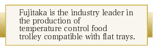 Fujitaka is the industry leader in the production of temperature-controlled food trolley compatible with flat trays.