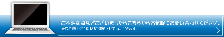 ご不明な点などございましたらこちらからお気軽にお問い合わせください。後ほど弊社担当者よりご連絡させていただきます。