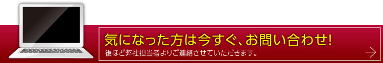 気になった方は今すぐ、お問い合わせ！後ほど弊社担当者よりご連絡させていただきます。