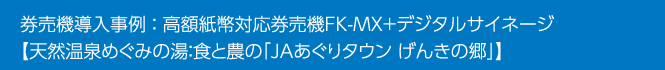 券売機導入事例 ： 高額紙幣対応券売機FK-MX＋デジタルサイネージ【天然温泉めぐみの湯：食と農の「JAあぐりタウン げんきの郷」】