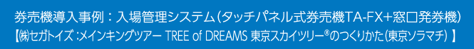 券売機導入事例 ： 入場管理システム（タッチパネル式券売機TA-FX＋窓口発券機）【（株）セガトイズ：メインキングツアー TREE of DREAMS 東京スカイツリー®のつくりかた（東京ソラマチ） 】