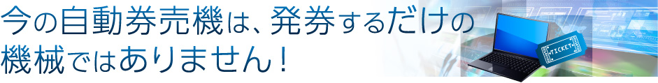 今の自動券売機は、発券するだけの機械ではありません！