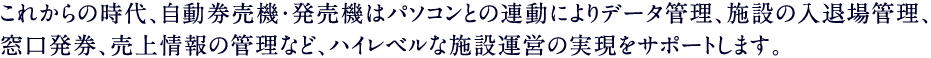 これからの時代、自動券売機・発売機はパソコンとの連動によりデータ管理、施設の入退場管理、窓口発券、売上情報の管理など、ハイレベルな施設運営の実現をサポートします。