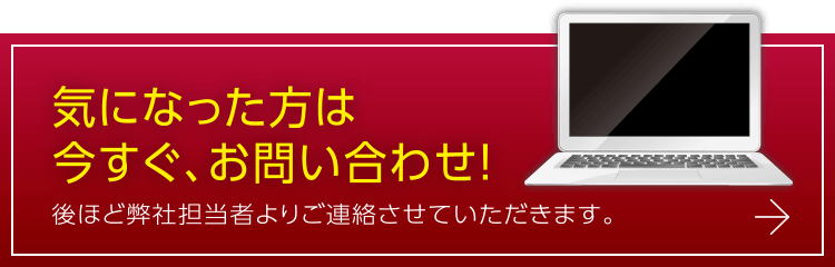 気になった方は今すぐ、お問い合わせ！後ほど弊社担当者よりご連絡させていただきます。