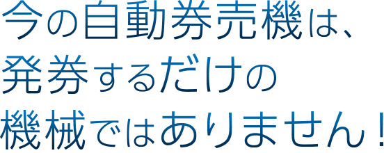 今の自動券売機は、発券するだけの機械ではありません！