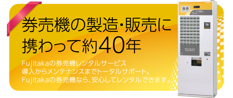 券売機の製造・販売に携わって40年　Fujitakaの券売機レンタルサービス導入からメンテナンスまでトータルサポート。Fujitakaの券売機なら、安心してレンタルできます。